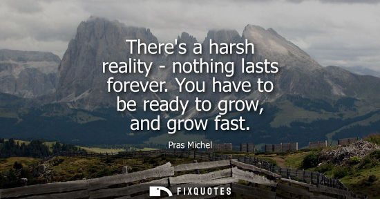 Small: Theres a harsh reality - nothing lasts forever. You have to be ready to grow, and grow fast