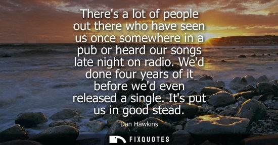 Small: Theres a lot of people out there who have seen us once somewhere in a pub or heard our songs late night