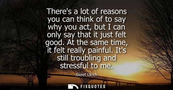 Small: Theres a lot of reasons you can think of to say why you act, but I can only say that it just felt good.