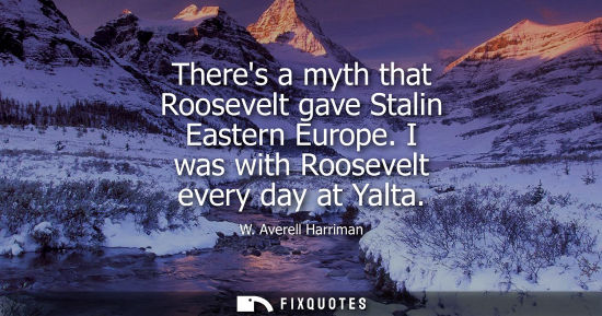 Small: Theres a myth that Roosevelt gave Stalin Eastern Europe. I was with Roosevelt every day at Yalta