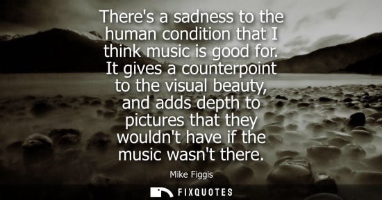 Small: Theres a sadness to the human condition that I think music is good for. It gives a counterpoint to the 