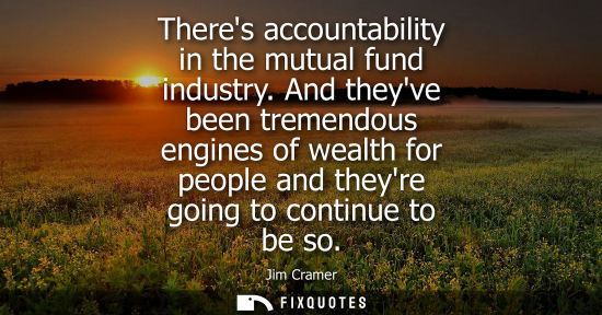 Small: Theres accountability in the mutual fund industry. And theyve been tremendous engines of wealth for peo