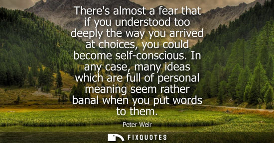 Small: Peter Weir: Theres almost a fear that if you understood too deeply the way you arrived at choices, you could b
