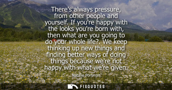 Small: Theres always pressure, from other people and yourself. If youre happy with the looks youre born with, 