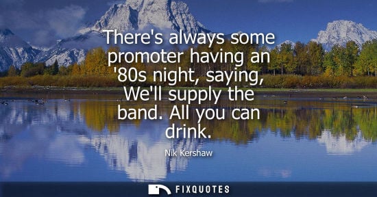 Small: Theres always some promoter having an 80s night, saying, Well supply the band. All you can drink