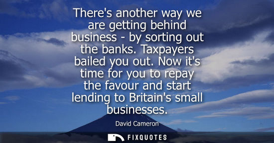 Small: Theres another way we are getting behind business - by sorting out the banks. Taxpayers bailed you out.
