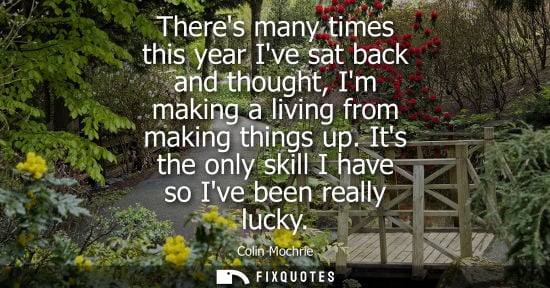 Small: Theres many times this year Ive sat back and thought, Im making a living from making things up. Its the