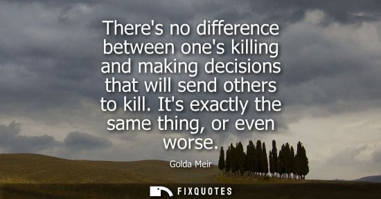 Small: Theres no difference between ones killing and making decisions that will send others to kill. Its exactly the 