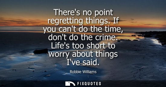 Small: Theres no point regretting things. If you cant do the time, dont do the crime. Lifes too short to worry