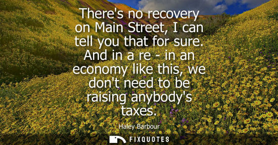 Small: Theres no recovery on Main Street, I can tell you that for sure. And in a re - in an economy like this,