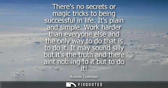 Small: Theres no secrets or magic tricks to being successful in life. Its plain and simple. Work harder than everyone