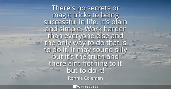 Small: Theres no secrets or magic tricks to being successful in life. Its plain and simple. Work harder than everyone