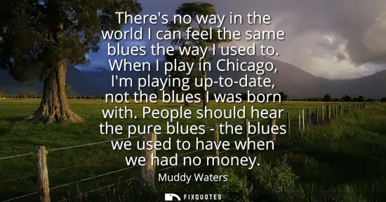 Small: Theres no way in the world I can feel the same blues the way I used to. When I play in Chicago, Im playing up-