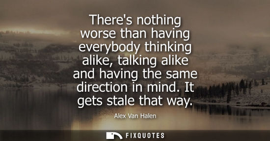 Small: Theres nothing worse than having everybody thinking alike, talking alike and having the same direction 