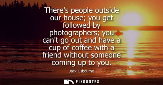 Small: Theres people outside our house you get followed by photographers you cant go out and have a cup of cof