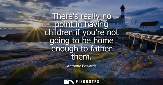 Small: Theres really no point in having children if youre not going to be home enough to father them - Anthony Edward