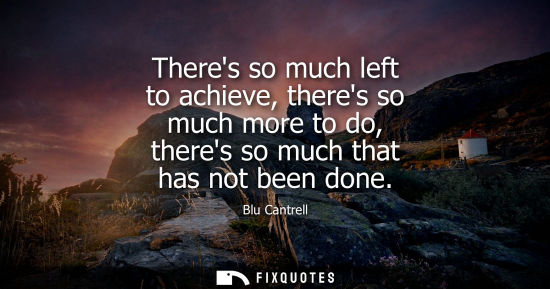 Small: Theres so much left to achieve, theres so much more to do, theres so much that has not been done