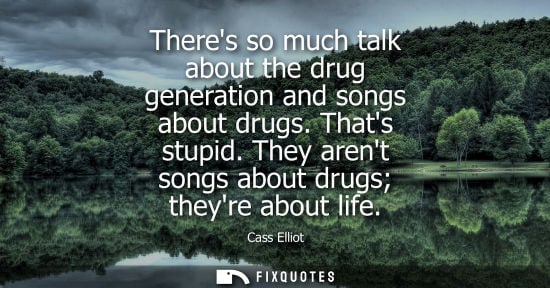 Small: Theres so much talk about the drug generation and songs about drugs. Thats stupid. They arent songs abo