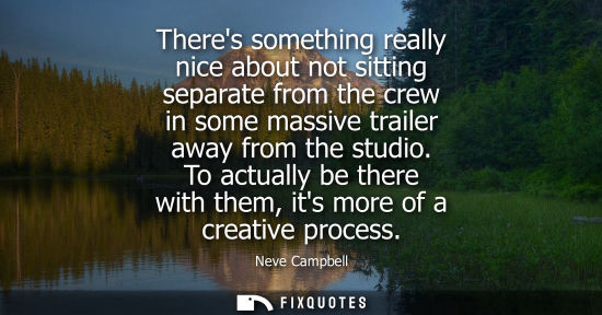 Small: Theres something really nice about not sitting separate from the crew in some massive trailer away from