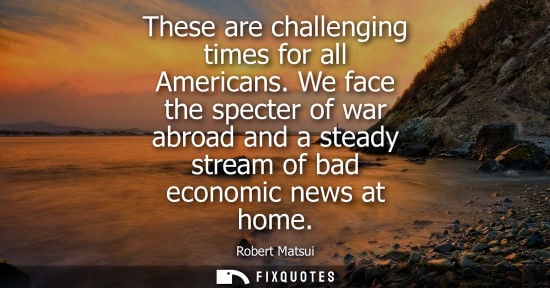 Small: These are challenging times for all Americans. We face the specter of war abroad and a steady stream of
