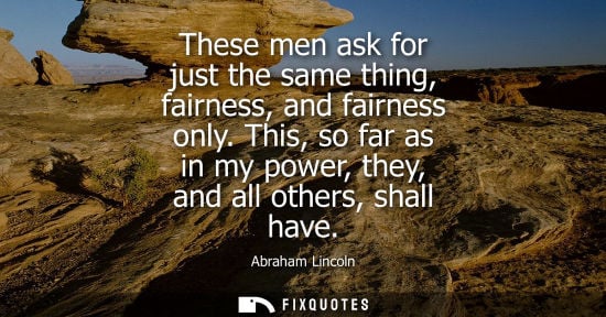 Small: These men ask for just the same thing, fairness, and fairness only. This, so far as in my power, they, and all