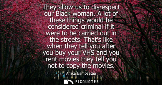 Small: They allow us to disrespect our Black woman. A lot of these things would be considered criminal if it w