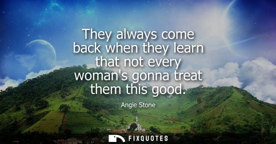 Small: They always come back when they learn that not every womans gonna treat them this good