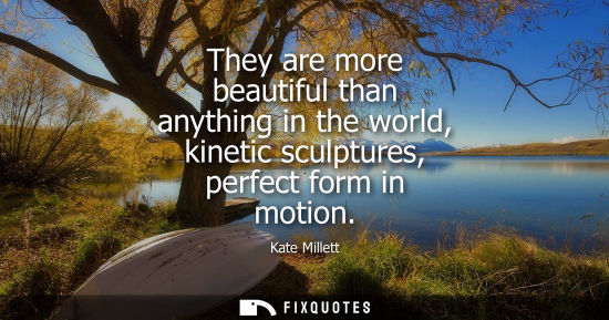 Small: They are more beautiful than anything in the world, kinetic sculptures, perfect form in motion
