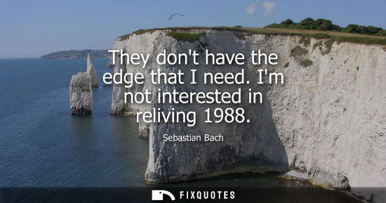 Small: They dont have the edge that I need. Im not interested in reliving 1988