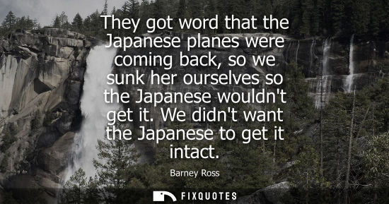 Small: They got word that the Japanese planes were coming back, so we sunk her ourselves so the Japanese would