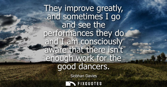 Small: They improve greatly, and sometimes I go and see the performances they do and I am consciously aware th