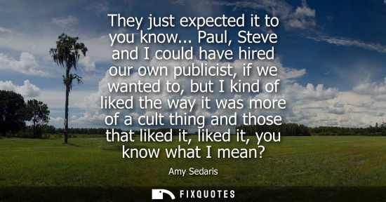 Small: They just expected it to you know... Paul, Steve and I could have hired our own publicist, if we wanted