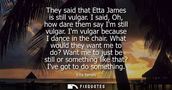 Small: They said that Etta James is still vulgar. I said, Oh, how dare them say Im still vulgar. Im vulgar bec