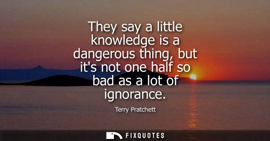 Small: They say a little knowledge is a dangerous thing, but its not one half so bad as a lot of ignorance
