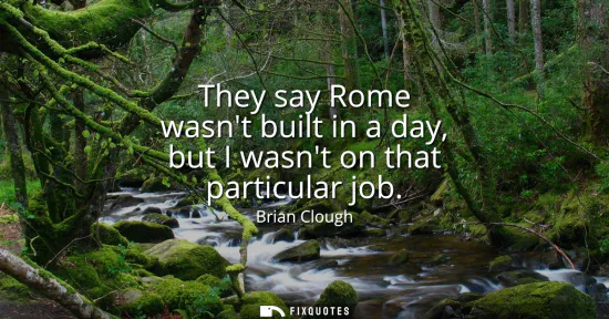 Small: They say Rome wasnt built in a day, but I wasnt on that particular job