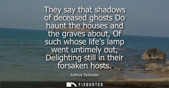 Small: They say that shadows of deceased ghosts Do haunt the houses and the graves about, Of such whose lifes lamp we