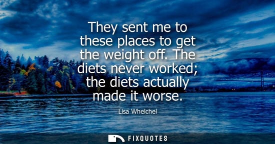 Small: They sent me to these places to get the weight off. The diets never worked the diets actually made it w
