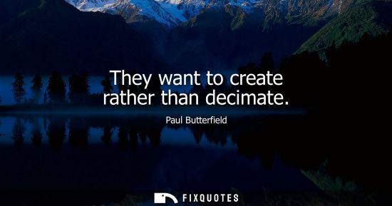 Small: They want to create rather than decimate