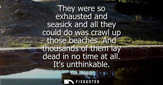 Small: They were so exhausted and seasick and all they could do was crawl up those beaches. And thousands of t
