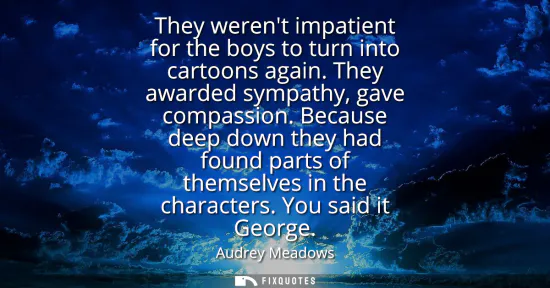 Small: They werent impatient for the boys to turn into cartoons again. They awarded sympathy, gave compassion.