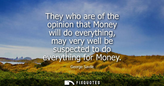 Small: They who are of the opinion that Money will do everything, may very well be suspected to do everything 