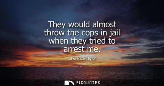Small: They would almost throw the cops in jail when they tried to arrest me