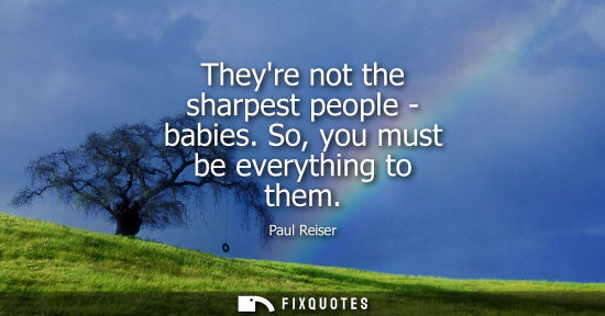Small: Theyre not the sharpest people - babies. So, you must be everything to them