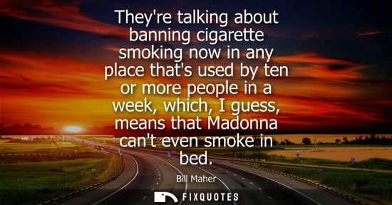 Small: Bill Maher: Theyre talking about banning cigarette smoking now in any place thats used by ten or more people i