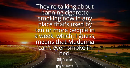 Small: Theyre talking about banning cigarette smoking now in any place thats used by ten or more people in a week, wh