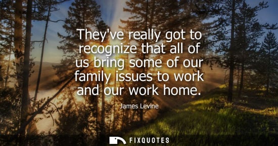 Small: Theyve really got to recognize that all of us bring some of our family issues to work and our work home