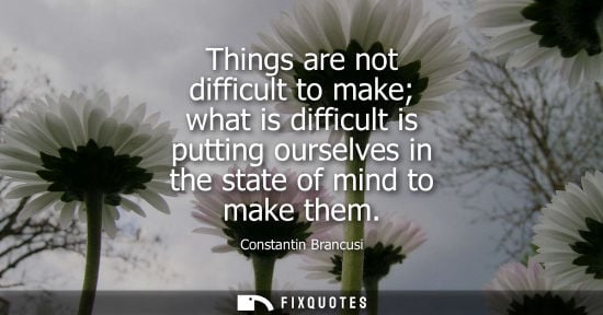 Small: Things are not difficult to make what is difficult is putting ourselves in the state of mind to make them