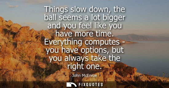 Small: Things slow down, the ball seems a lot bigger and you feel like you have more time. Everything computes