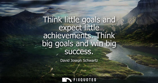 Small: Think little goals and expect little achievements. Think big goals and win big success