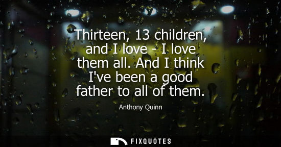 Small: Anthony Quinn - Thirteen, 13 children, and I love - I love them all. And I think Ive been a good father to all